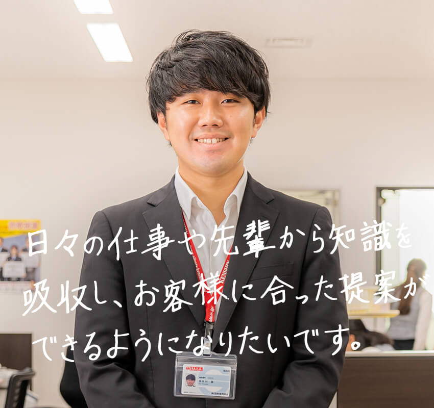 日々の仕事や先輩から知識を吸収し、お客様に合った提案ができるようになりたいです。